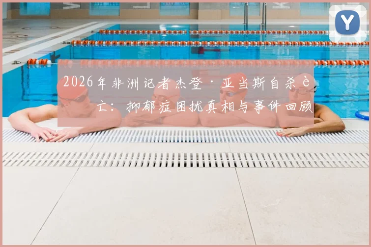 2026年非洲记者杰登·亚当斯自杀身亡：抑郁症困扰真相与事件回顾分析