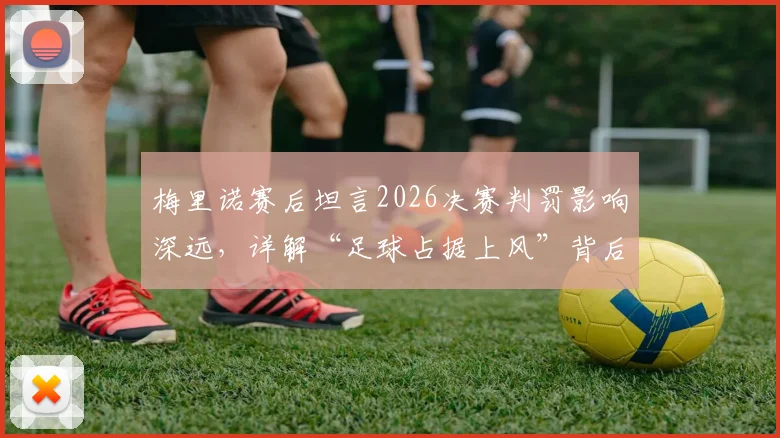 梅里诺赛后坦言2026决赛判罚影响深远,详解“足球占据上风”背后含义与争议焦点