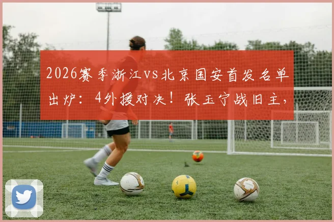 2026赛季浙江vs北京国安首发名单出炉：4外援对决！张玉宁战旧主，新星王钰栋首发引关注