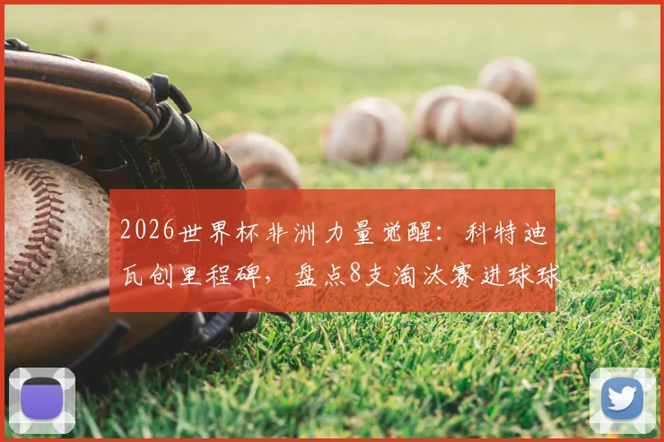 2026世界杯非洲力量觉醒：科特迪瓦创里程碑，盘点8支淘汰赛进球球队全记录与未来展望