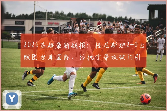 2026芬超最新战报：格尼斯坦2-0击败图尔库国际，拉托宁争议破门引热议，比赛结果分析与视频回放解读