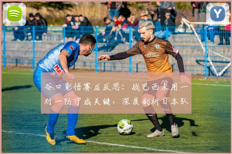 谷口彰悟赛后反思：战巴西未用一对一防守成关键，深度剖析日本队2026年防线战术抉择