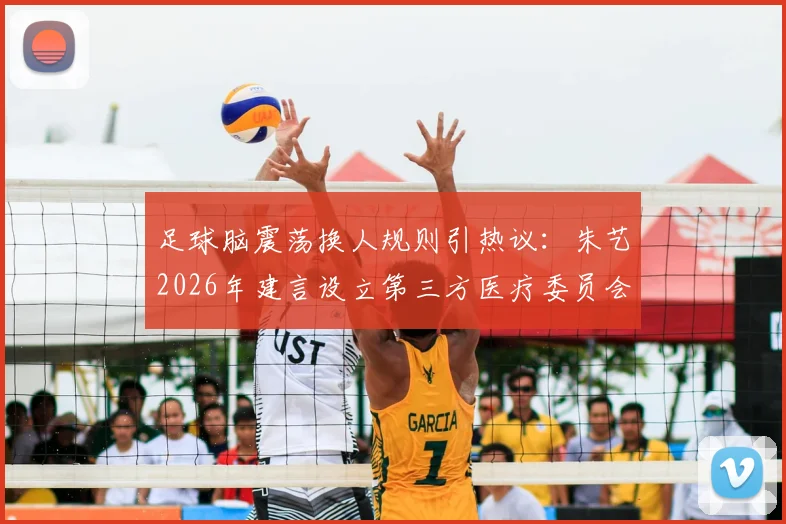 足球脑震荡换人规则引热议：朱艺2026年建言设立第三方医疗委员会，详解其运作与影响