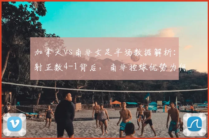 加拿大vs南非女足半场数据解析:射正数4-1背后,南非控球优势为何没转化为胜利?
