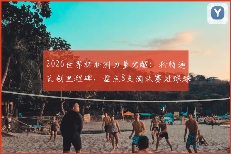 2026世界杯非洲力量觉醒:科特迪瓦创里程碑,盘点8支淘汰赛进球球队全记录与未来展望