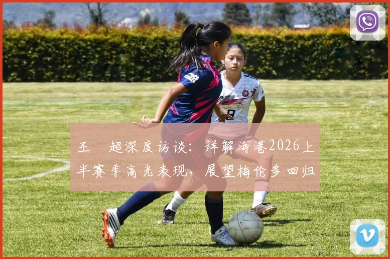 王燊超深度访谈:详解海港2026上半赛季高光表现,展望梅伦多回归后战术新变化