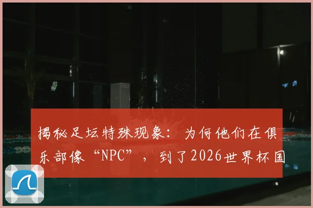 揭秘足坛特殊现象：为何他们在俱乐部像“NPC”，到了2026世界杯国家队却成顶级大场面先生？