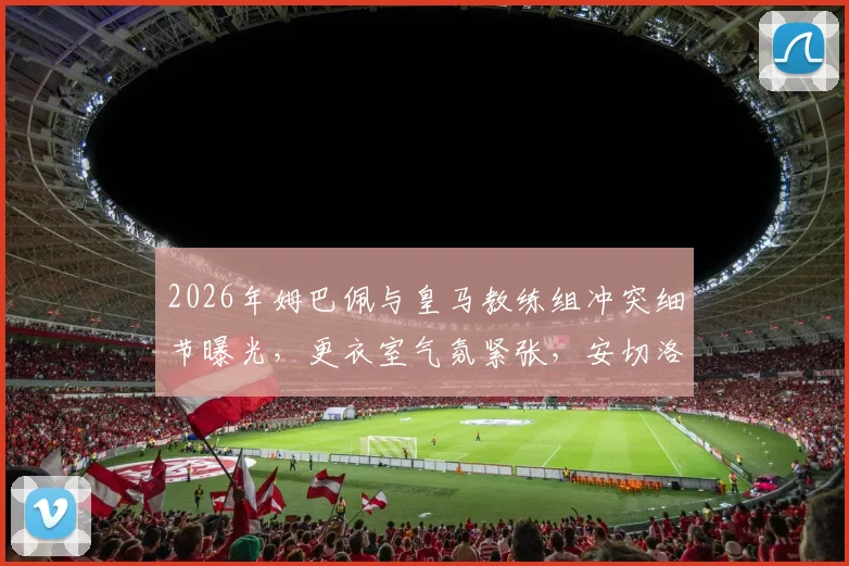 2026年姆巴佩与皇马教练组冲突细节曝光,更衣室气氛紧张,安切洛蒂面临严峻考验
