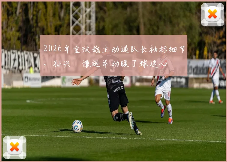 2026年金玟哉主动递队长袖标细节，孙兴慜谦逊举动暖了球迷心