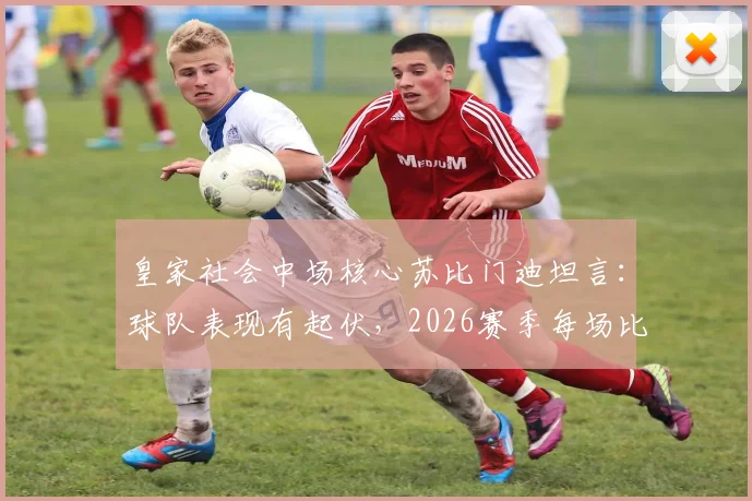 皇家社会中场核心苏比门迪坦言：球队表现有起伏，2026赛季每场比赛都当决赛拼