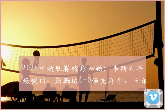 2026中超联赛精彩回顾：韦斯利半场破门，新鹏城1-0领先海牛，卡尔采夫伤退引关注