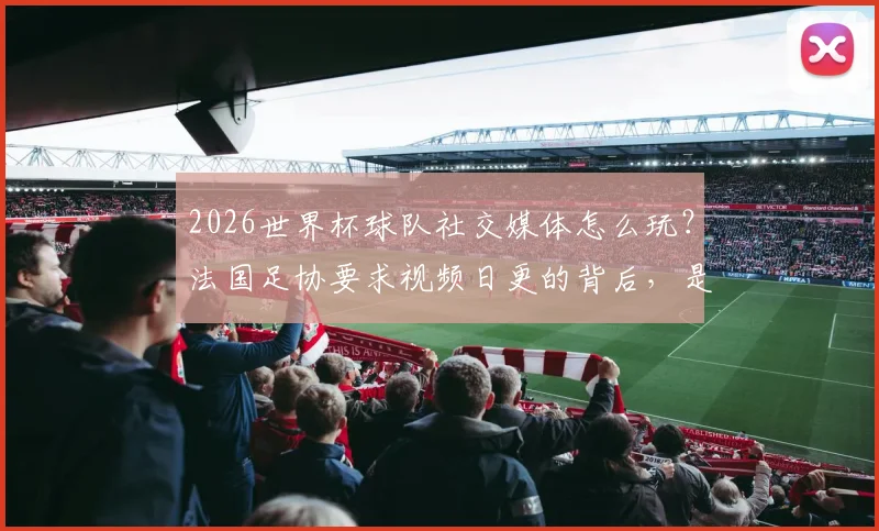 2026世界杯球队社交媒体怎么玩?法国足协要求视频日更的背后,是内容营销的硬核策略