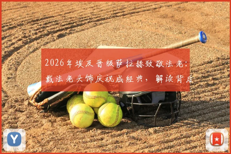 2026年埃及晋级萨拉赫致敬法老：戴法老头饰庆祝成经典，解读背后文化与庆祝时刻
