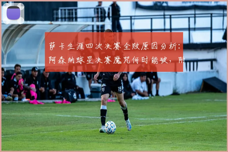 萨卡生涯四次决赛全败原因分析：阿森纳球星决赛魔咒何时能破，附历次决赛对手与关键点回顾