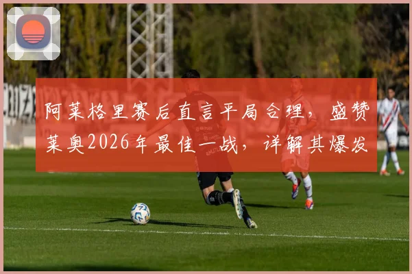 阿莱格里赛后直言平局合理,盛赞莱奥2026年最佳一战,详解其爆发对球队战术意义