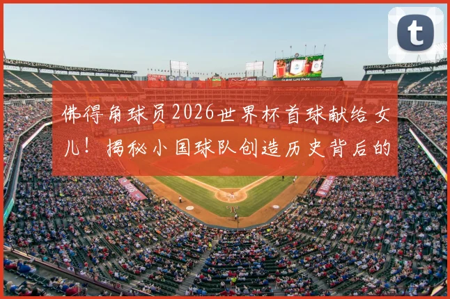佛得角球员2026世界杯首球献给女儿！揭秘小国球队创造历史背后的家庭故事与全民狂欢