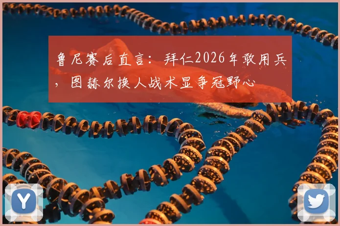 鲁尼赛后直言:拜仁2026年敢用兵,图赫尔换人战术显争冠野心