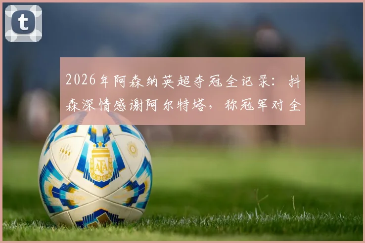 2026年阿森纳英超夺冠全记录：抖森深情感谢阿尔特塔，称冠军对全家意义非凡，附夺冠历程与球迷热议