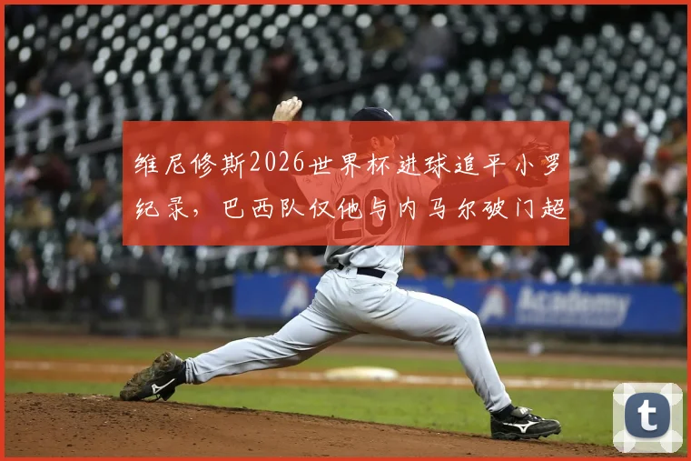 维尼修斯2026世界杯进球追平小罗纪录，巴西队仅他与内马尔破门超1球，数据深度解析