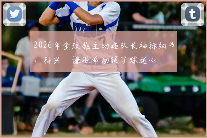 2026年金玟哉主动递队长袖标细节，孙兴慜谦逊举动暖了球迷心
