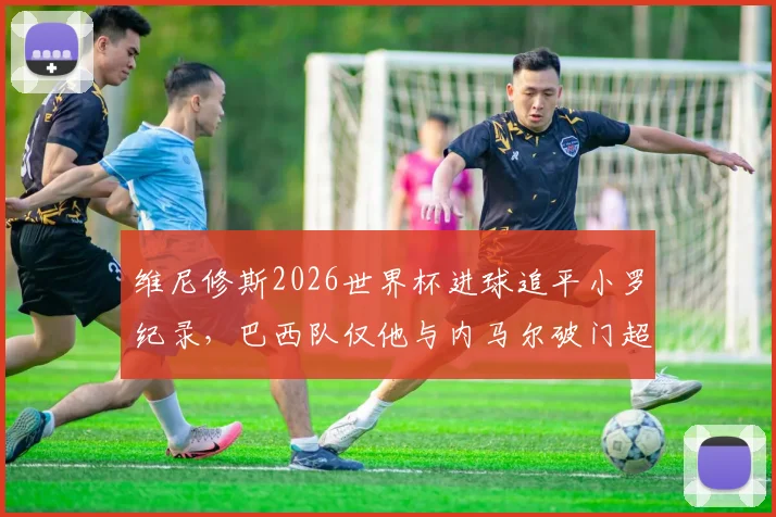 维尼修斯2026世界杯进球追平小罗纪录,巴西队仅他与内马尔破门超1球,数据深度解析