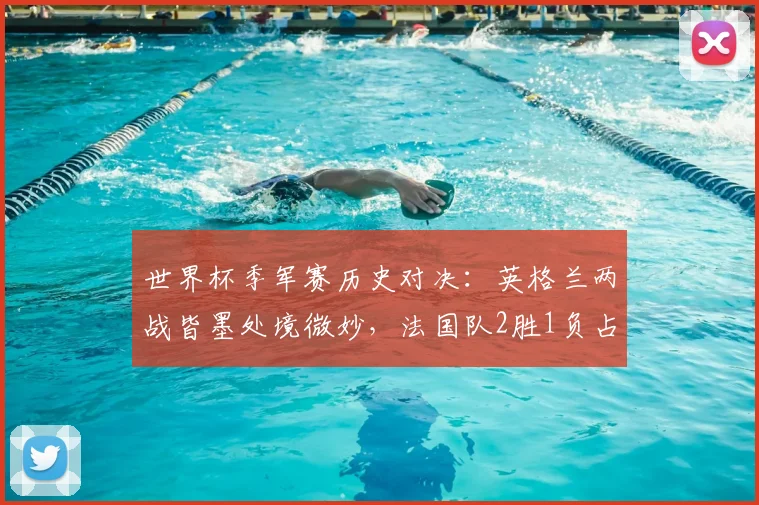 世界杯季军赛历史对决：英格兰两战皆墨处境微妙，法国队2胜1负占优，展望2026格局
