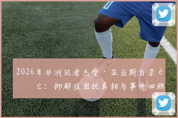 2026年非洲记者杰登·亚当斯自杀身亡：抑郁症困扰真相与事件回顾分析