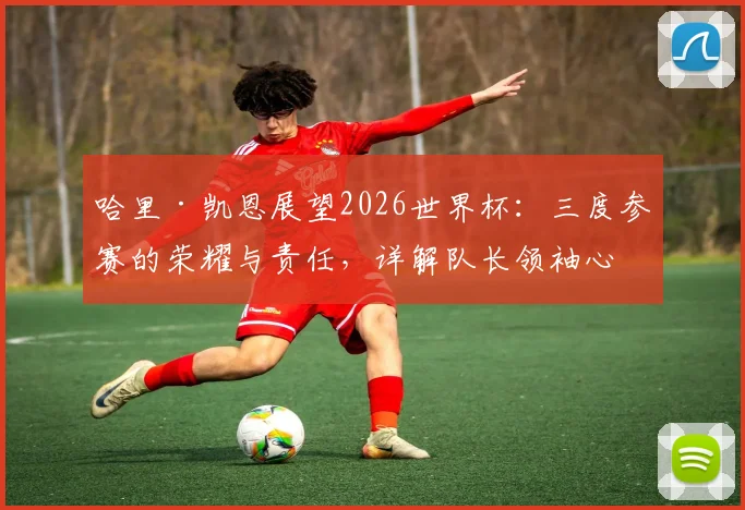 哈里·凯恩展望2026世界杯:三度参赛的荣耀与责任,详解队长领袖心路与团队前景