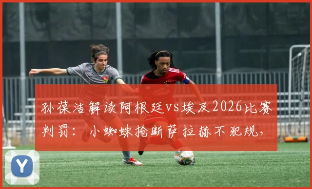 孙葆洁解读阿根廷vs埃及2026比赛判罚：小蜘蛛抢断萨拉赫不犯规，争议动作分析完整回放