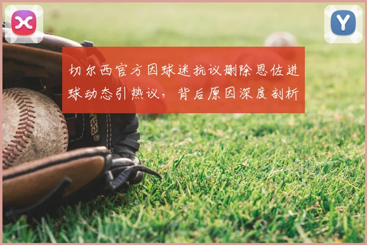 切尔西官方因球迷抗议删除恩佐进球动态引热议，背后原因深度剖析