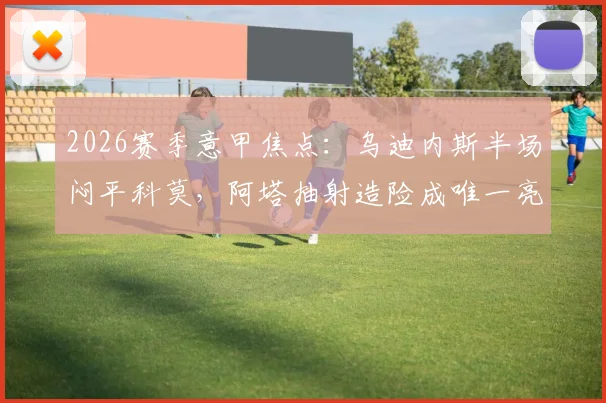 2026赛季意甲焦点：乌迪内斯半场闷平科莫，阿塔抽射造险成唯一亮点，升班马韧性引关注