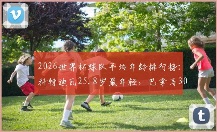 2026世界杯球队平均年龄排行榜:科特迪瓦25.8岁最年轻,巴拿马30.4岁最年长,各队年龄构成深度剖析