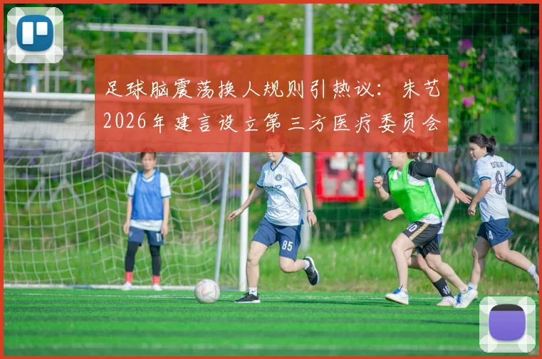 足球脑震荡换人规则引热议:朱艺2026年建言设立第三方医疗委员会,详解其运作与影响