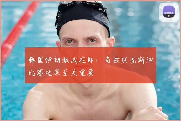 韩国伊朗激战在即,乌兹别克斯坦比赛结果至关重要