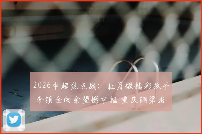 2026中超焦点战:杜月徵精彩扳平 李镇全向余望憾中框 重庆铜梁龙1-1青岛西海岸战术解析