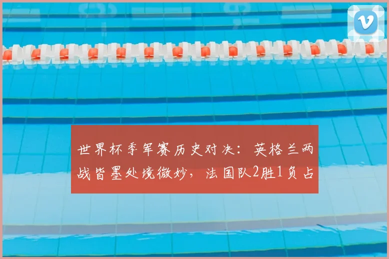 世界杯季军赛历史对决：英格兰两战皆墨处境微妙，法国队2胜1负占优，展望2026格局
