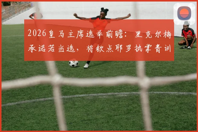 2026皇马主席选举前瞻：里克尔梅承诺若当选，将钦点耶罗执掌青训营，此举优势与潜在影响分析