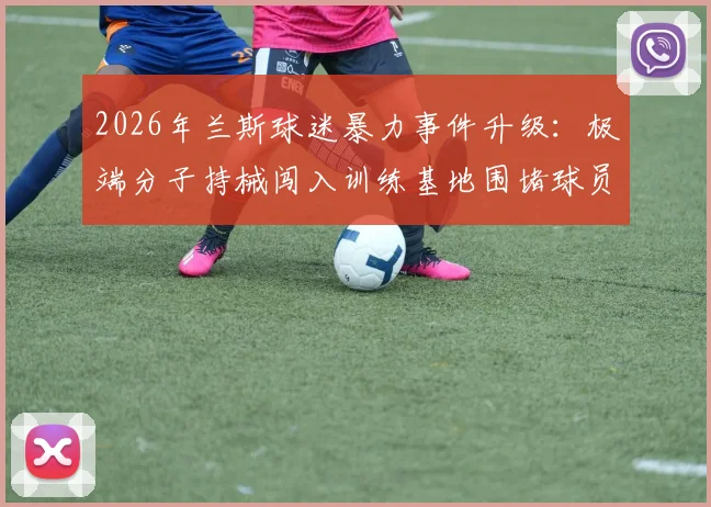 2026年兰斯球迷暴力事件升级：极端分子持械闯入训练基地围堵球员，俱乐部官方声明将采取法律行动