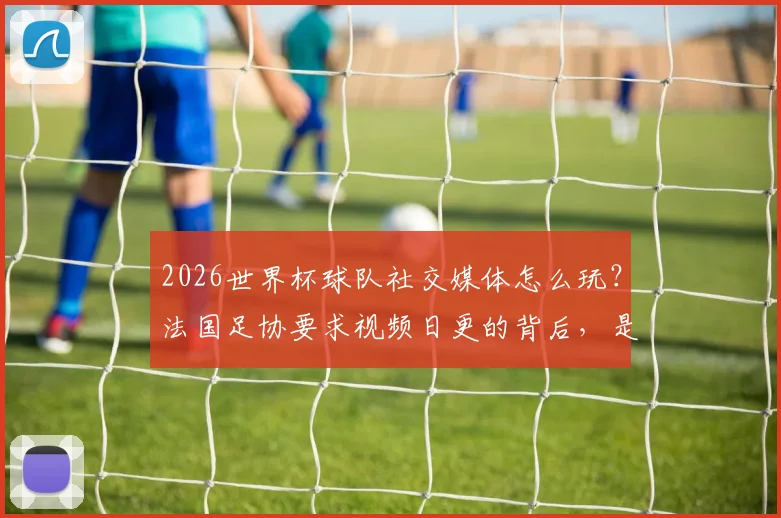 2026世界杯球队社交媒体怎么玩？法国足协要求视频日更的背后，是内容营销的硬核策略