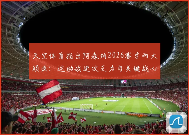天空体育指出阿森纳2026赛季两大顽疾：运动战进攻乏力与关键战心态失衡，枪手球迷热议解决方案
