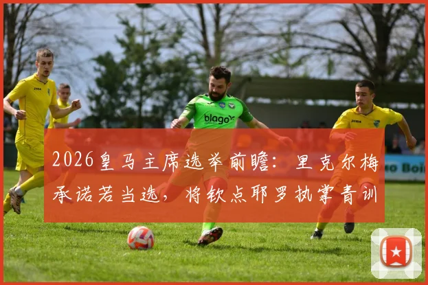 2026皇马主席选举前瞻：里克尔梅承诺若当选，将钦点耶罗执掌青训营，此举优势与潜在影响分析