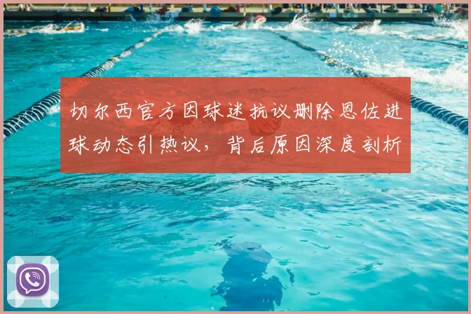 切尔西官方因球迷抗议删除恩佐进球动态引热议，背后原因深度剖析