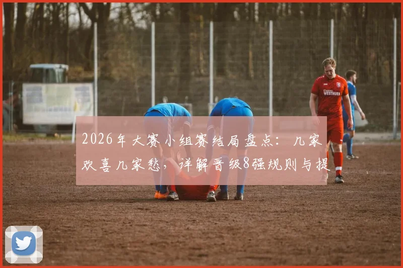 2026年大赛小组赛结局盘点：几家欢喜几家愁，详解晋级8强规则与提前出局小组