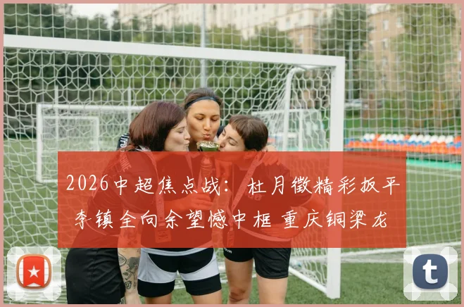 2026中超焦点战:杜月徵精彩扳平 李镇全向余望憾中框 重庆铜梁龙1-1青岛西海岸战术解析
