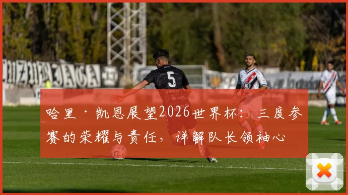 哈里·凯恩展望2026世界杯：三度参赛的荣耀与责任，详解队长领袖心路与团队前景
