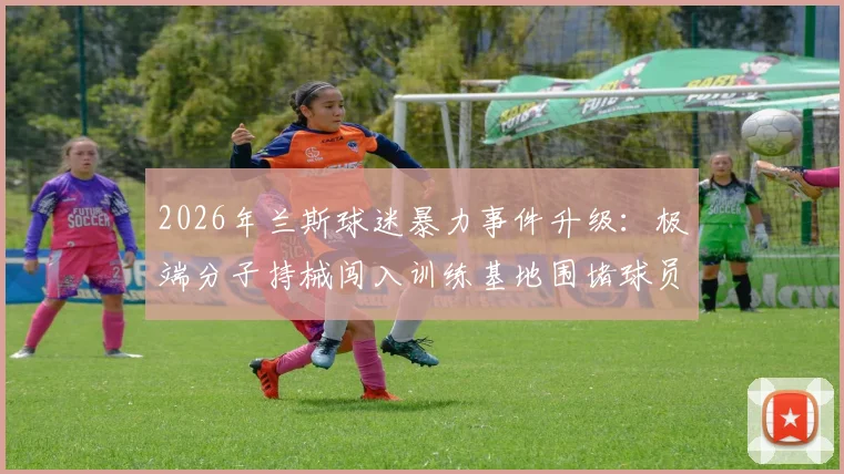2026年兰斯球迷暴力事件升级:极端分子持械闯入训练基地围堵球员,俱乐部官方声明将采取法律行动