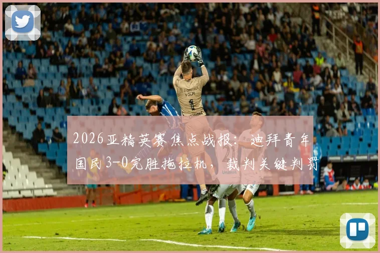 2026亚精英赛焦点战报：迪拜青年国民3-0完胜拖拉机，裁判关键判罚引热议