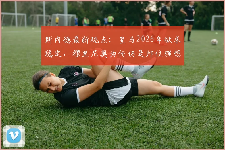 斯内德最新观点：皇马2026年欲求稳定，穆里尼奥为何仍是帅位理想人选？