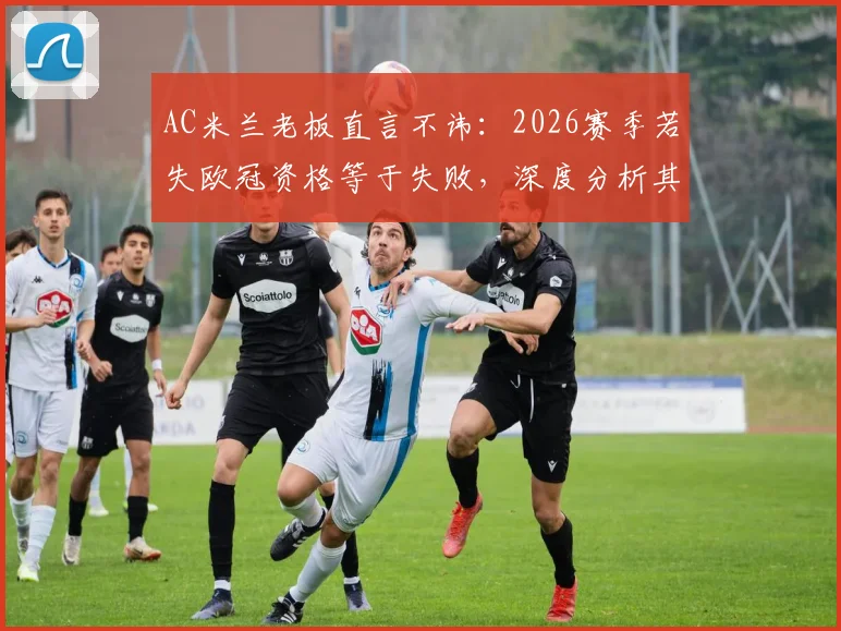 AC米兰老板直言不讳：2026赛季若失欧冠资格等于失败，深度分析其背后原因与球队未来走向