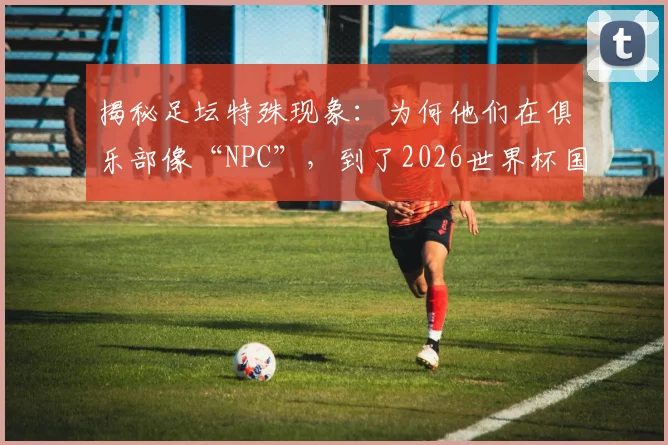 揭秘足坛特殊现象:为何他们在俱乐部像“NPC”,到了2026世界杯国家队却成顶级大场面先生?